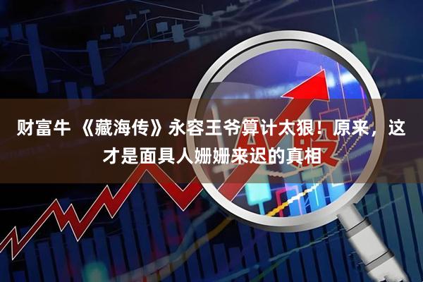 财富牛 《藏海传》永容王爷算计太狠！原来，这才是面具人姗姗来迟的真相