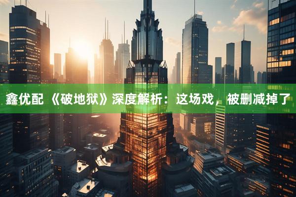 鑫优配 《破地狱》深度解析：这场戏，被删减掉了