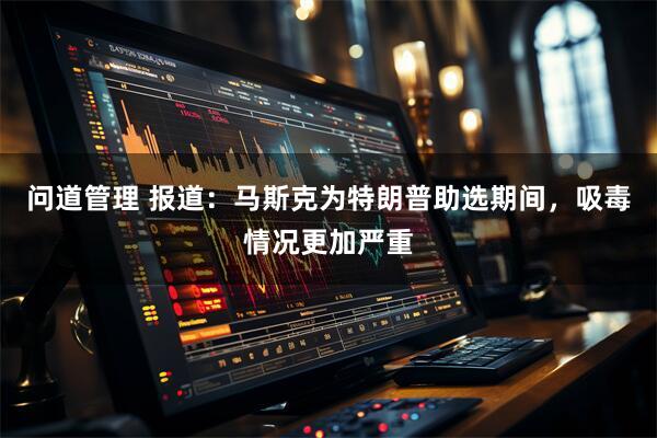 问道管理 报道：马斯克为特朗普助选期间，吸毒情况更加严重