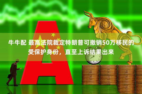 牛牛配 最高法院裁定特朗普可撤销50万移民的受保护身份，直至上诉结果出来