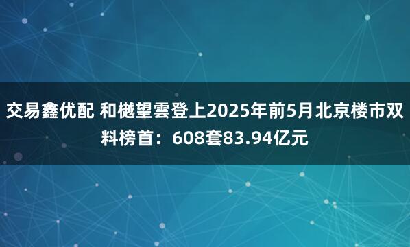交易鑫优配 和樾望雲登上2025年前5月北京楼市双料榜首：608套83.94亿元