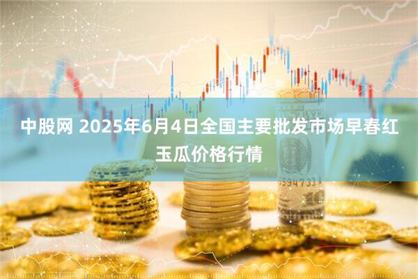 中股网 2025年6月4日全国主要批发市场早春红玉瓜价格行情