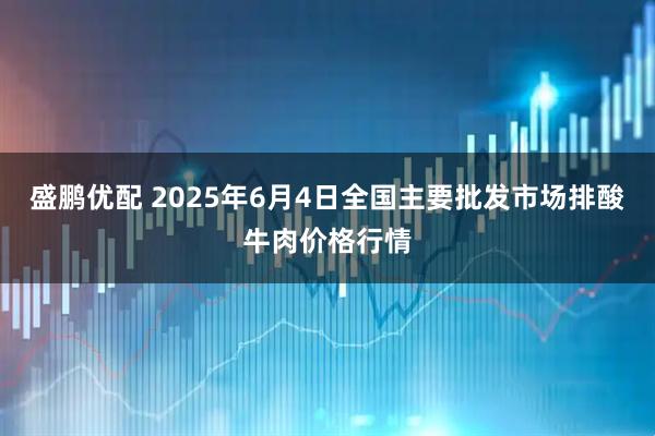 盛鹏优配 2025年6月4日全国主要批发市场排酸牛肉价格行情