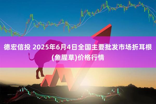 德宏信投 2025年6月4日全国主要批发市场折耳根(鱼腥草)价格行情