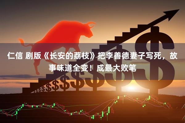 仁信 剧版《长安的荔枝》把李善德妻子写死，故事味道全变！成最大败笔