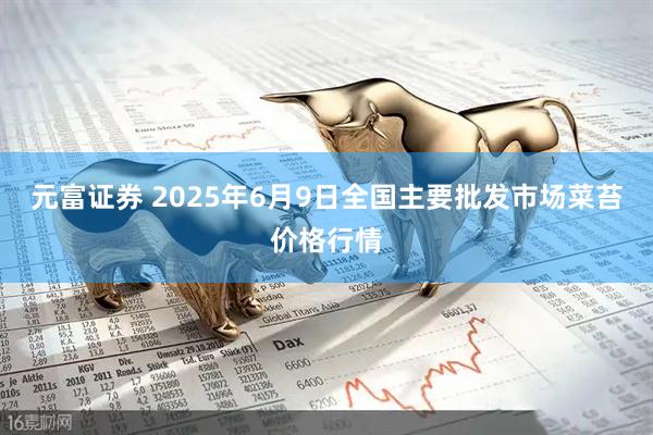 元富证券 2025年6月9日全国主要批发市场菜苔价格行情