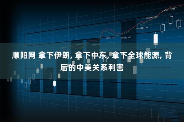 顺阳网 拿下伊朗, 拿下中东, 拿下全球能源, 背后的中美关系利害