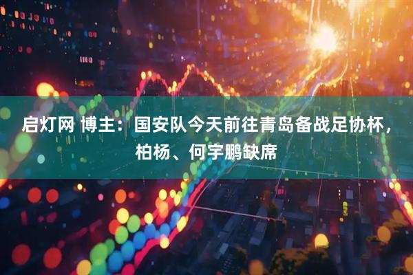 启灯网 博主：国安队今天前往青岛备战足协杯，柏杨、何宇鹏缺席