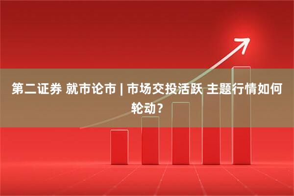 第二证券 就市论市 | 市场交投活跃 主题行情如何轮动？