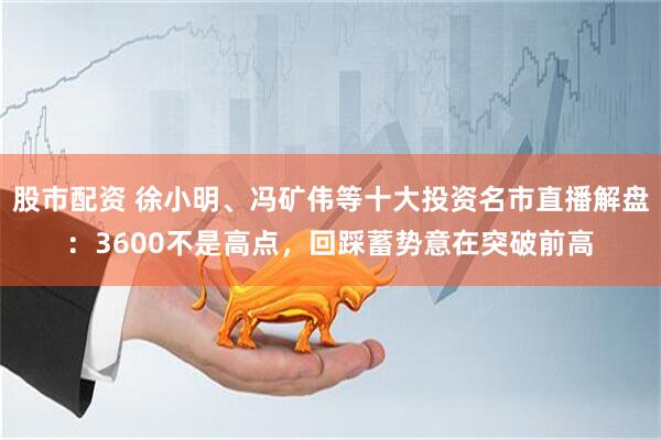 股市配资 徐小明、冯矿伟等十大投资名市直播解盘：3600不是高点，回踩蓄势意在突破前高