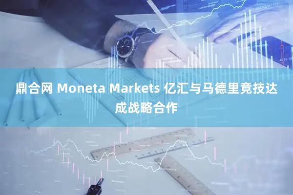 鼎合网 Moneta Markets 亿汇与马德里竞技达成战略合作