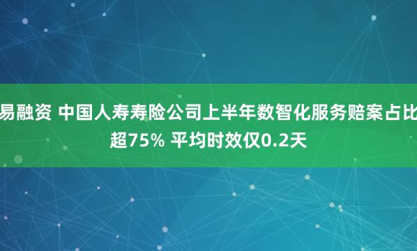 易融资 中国人寿寿险公司上半年数智化服务赔案占比超75% 平均时效仅0.2天