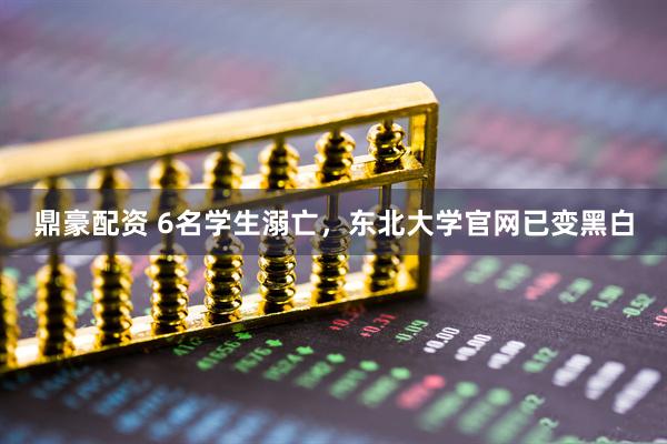 鼎豪配资 6名学生溺亡，东北大学官网已变黑白