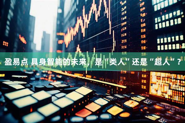 盈易点 具身智能的未来，是“类人”还是“超人”？