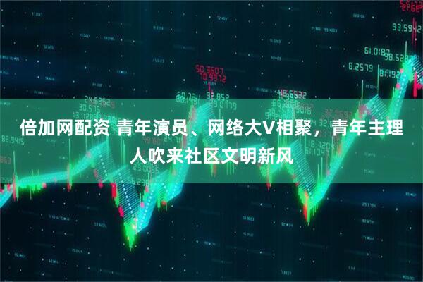 倍加网配资 青年演员、网络大V相聚，青年主理人吹来社区文明新风