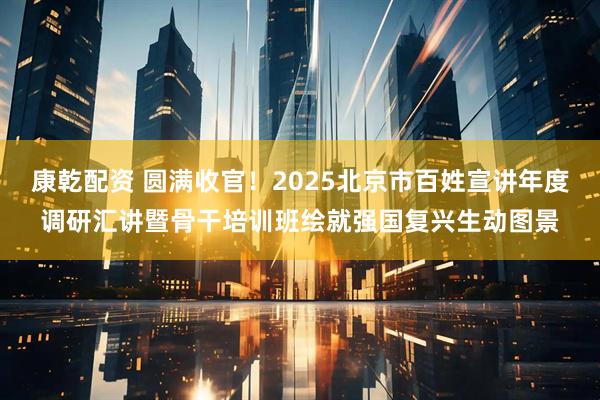 康乾配资 圆满收官！2025北京市百姓宣讲年度调研汇讲暨骨干培训班绘就强国复兴生动图景