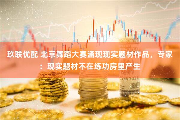 玖联优配 北京舞蹈大赛涌现现实题材作品，专家：现实题材不在练功房里产生