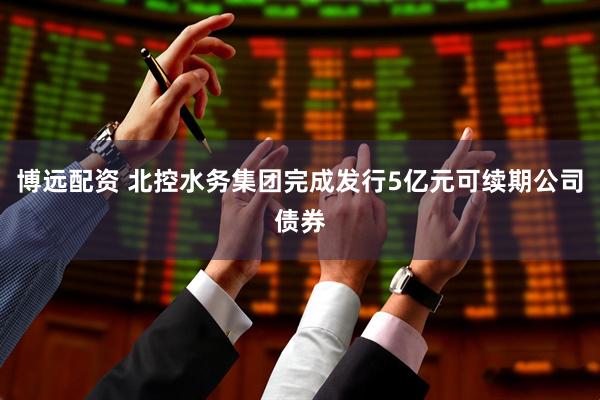 博远配资 北控水务集团完成发行5亿元可续期公司债券