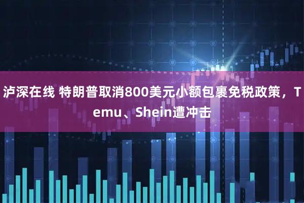 泸深在线 特朗普取消800美元小额包裹免税政策，Temu、Shein遭冲击