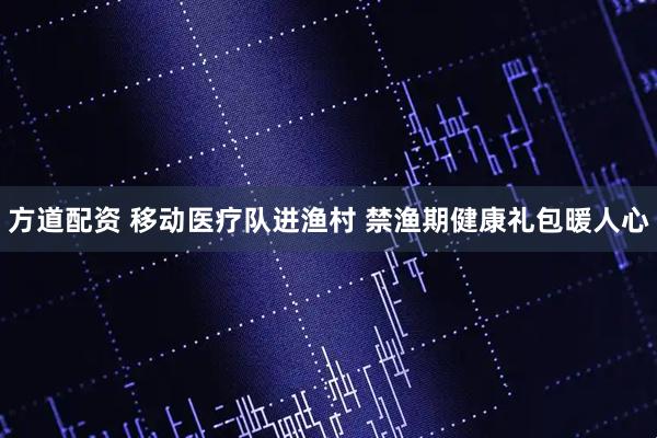 方道配资 移动医疗队进渔村 禁渔期健康礼包暖人心
