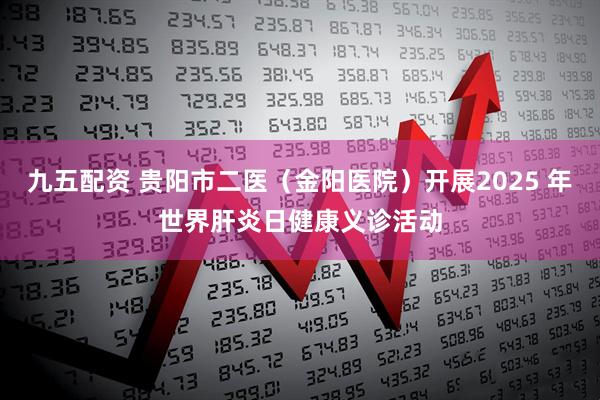 九五配资 贵阳市二医（金阳医院）开展2025 年世界肝炎日健康义诊活动
