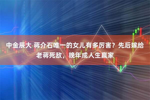 中金辰大 蒋介石唯一的女儿有多厉害？先后嫁给老蒋死敌，晚年成人生赢家