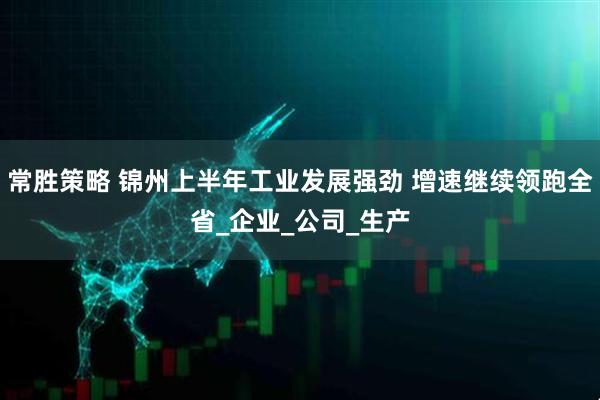 常胜策略 锦州上半年工业发展强劲 增速继续领跑全省_企业_公司_生产