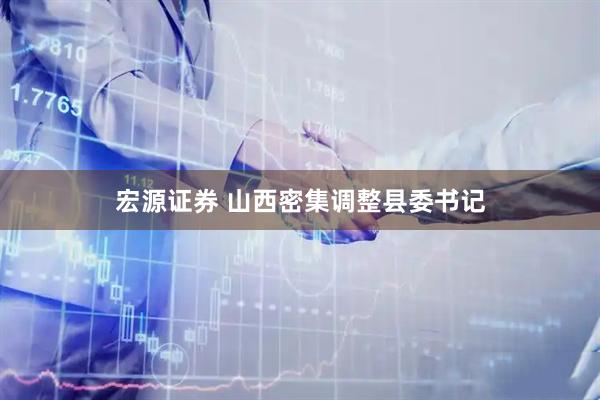 宏源证券 山西密集调整县委书记