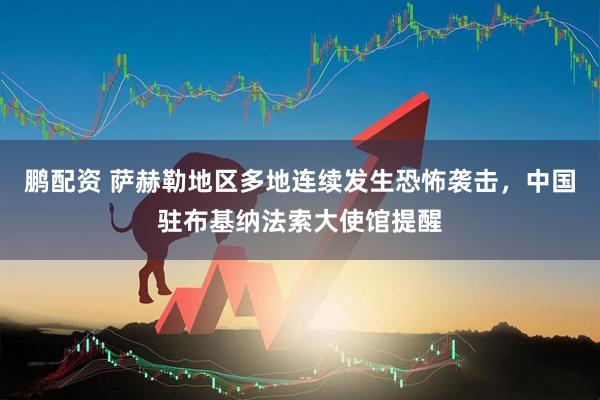 鹏配资 萨赫勒地区多地连续发生恐怖袭击，中国驻布基纳法索大使馆提醒