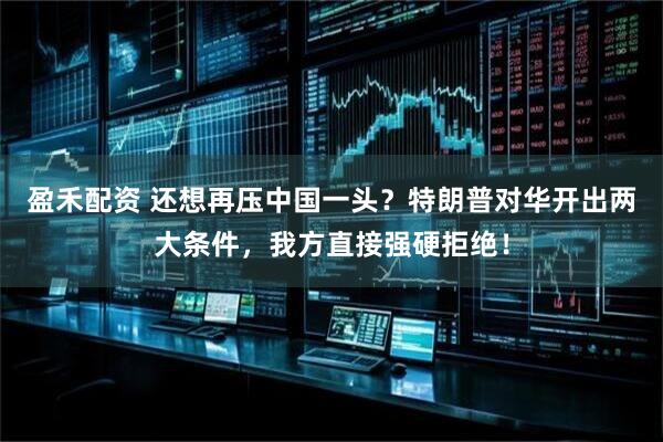 盈禾配资 还想再压中国一头？特朗普对华开出两大条件，我方直接强硬拒绝！
