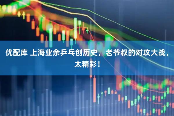 优配库 上海业余乒乓创历史，老爷叔的对攻大战，太精彩！