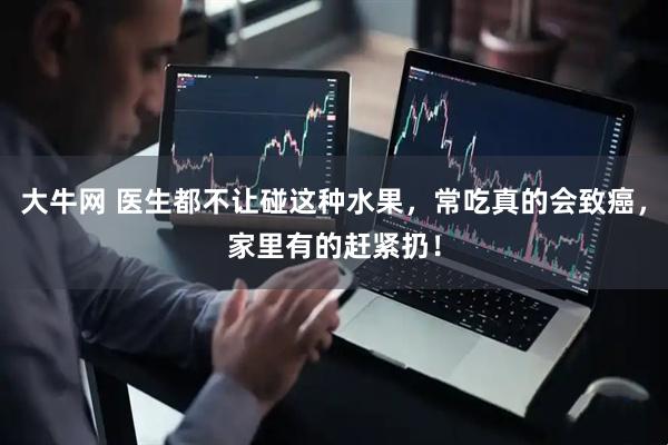 大牛网 医生都不让碰这种水果，常吃真的会致癌，家里有的赶紧扔！