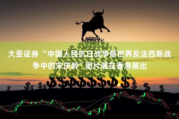 大圣证券 “中国人民抗日战争暨世界反法西斯战争中的宋庆龄”图片展在香港展出