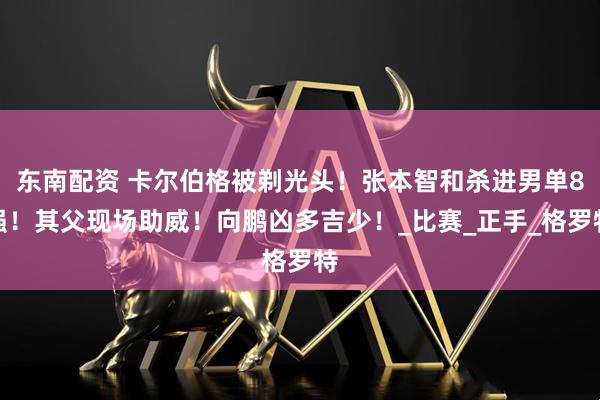 东南配资 卡尔伯格被剃光头！张本智和杀进男单8强！其父现场助威！向鹏凶多吉少！_比赛_正手_格罗特