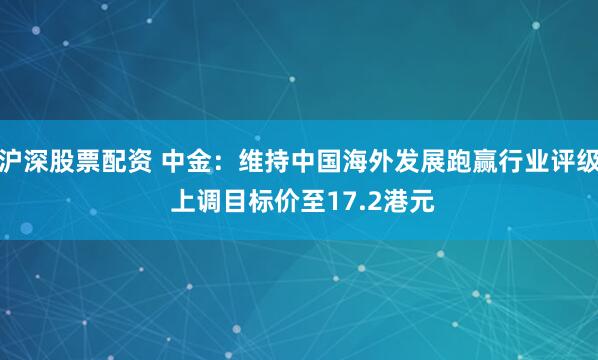 沪深股票配资 中金：维持中国海外发展跑赢行业评级 上调目标价至17.2港元