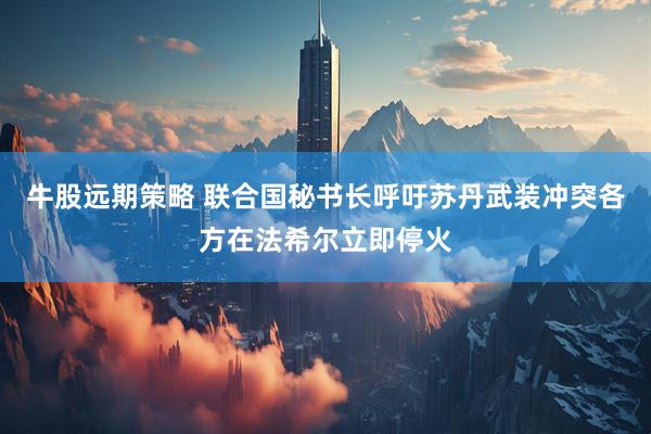 牛股远期策略 联合国秘书长呼吁苏丹武装冲突各方在法希尔立即停火