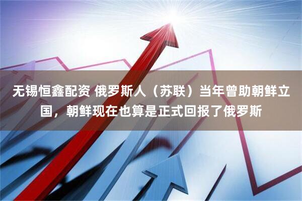 无锡恒鑫配资 俄罗斯人（苏联）当年曾助朝鲜立国，朝鲜现在也算是正式回报了俄罗斯