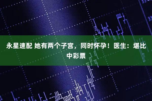 永星速配 她有两个子宫，同时怀孕！医生：堪比中彩票