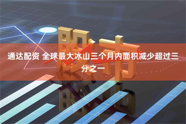 通达配资 全球最大冰山三个月内面积减少超过三分之一