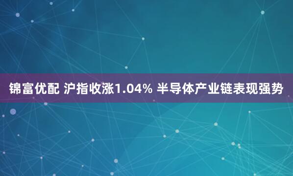 锦富优配 沪指收涨1.04% 半导体产业链表现强势