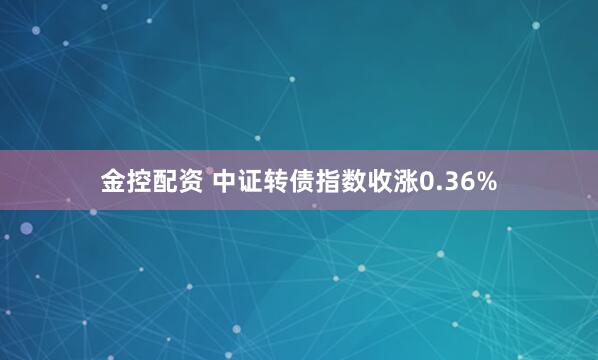 金控配资 中证转债指数收涨0.36%