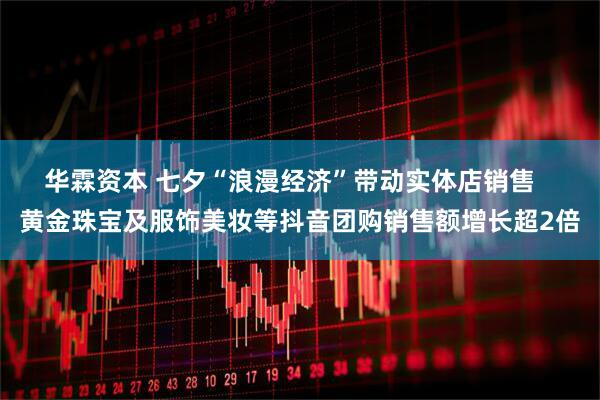 华霖资本 七夕“浪漫经济”带动实体店销售   黄金珠宝及服饰美妆等抖音团购销售额增长超2倍