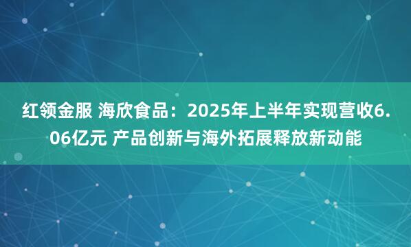 红领金服 海欣食品：2025年上半年实现营收6.06亿元 产品创新与海外拓展释放新动能