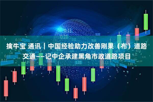 擒牛宝 通讯｜中国经验助力改善刚果（布）道路交通——记中企承建黑角市政道路项目