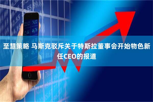至慧策略 马斯克驳斥关于特斯拉董事会开始物色新任CEO的报道
