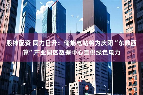 股神配资 同力日升：储能电站将为庆阳“东数西算”产业园区数据中心直供绿色电力