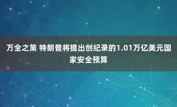 万全之策 特朗普将提出创纪录的1.01万亿美元国家安全预算