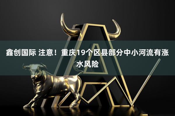 鑫创国际 注意！重庆19个区县部分中小河流有涨水风险