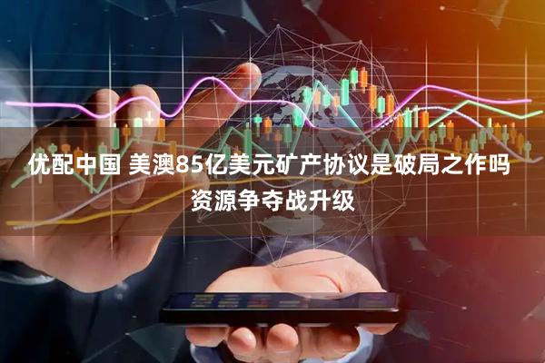 优配中国 美澳85亿美元矿产协议是破局之作吗 资源争夺战升级